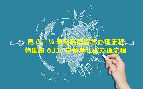 昆 🐼 明到韩国留学办理流程,韩国留 🐞 学领事认证办理流程